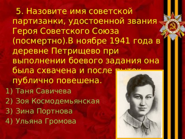  5. Назовите имя советской партизанки, удостоенной звания Героя Советского Союза (посмертно).В ноябре 1941 года в деревне Петрищево при выполнении боевого задания она была схвачена и после пыток публично повешена. Таня Савичева Зоя Космодемьянская Зина Портнова Ульяна Громова 