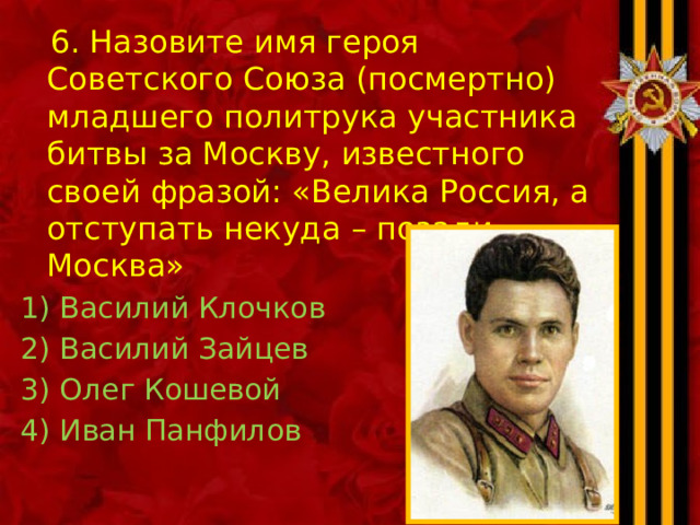  6. Назовите имя героя Советского Союза (посмертно) младшего политрука участника битвы за Москву, известного своей фразой: «Велика Россия, а отступать некуда – позади Москва» Василий Клочков Василий Зайцев Олег Кошевой Иван Панфилов 