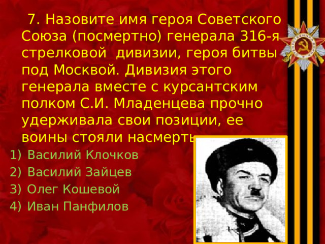  7. Назовите имя героя Советского Союза (посмертно) генерала 316-я стрелковой дивизии, героя битвы под Москвой. Дивизия этого генерала вместе с курсантским полком С.И. Младенцева прочно удерживала свои позиции, ее воины стояли насмерть. Василий Клочков Василий Зайцев Олег Кошевой Иван Панфилов 