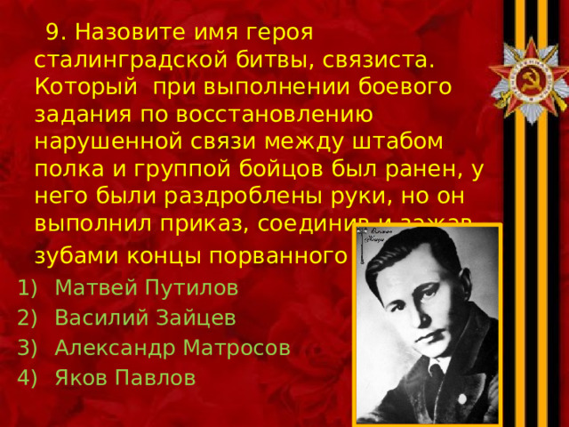  9. Назовите имя героя сталинградской битвы, связиста. Который при выполнении боевого задания по восстановлению нарушенной связи между штабом полка и группой бойцов был ранен, у него были раздроблены руки, но он выполнил приказ, соединив и зажав зубами концы порванного провода . Матвей Путилов Василий Зайцев Александр Матросов Яков Павлов 