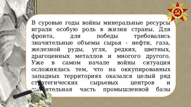 В суровые годы войны минеральные ресурсы играли особую роль в жизни страны. Для фронта, для победы требовались значительные объемы сырья - нефти, газа, железной руды, угля, редких, цветных, драгоценных металлов и многого другого. Уже в самом начале войны ситуация осложнялась тем, что на оккупированных западных территориях оказался целый ряд стратегических сырьевых центров и значительная часть промышленной базы СССР. 