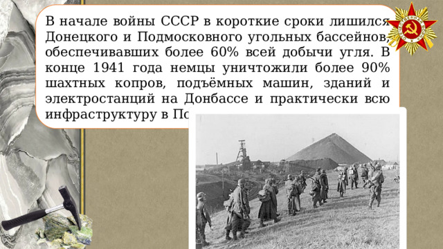 В начале войны СССР в короткие сроки лишился Донецкого и Подмосковного угольных бассейнов, обеспечивавших более 60% всей добычи угля. В конце 1941 года немцы уничтожили более 90% шахтных копров, подъёмных машин, зданий и электростанций на Донбассе и практически всю инфраструктуру в Подмосковье. 