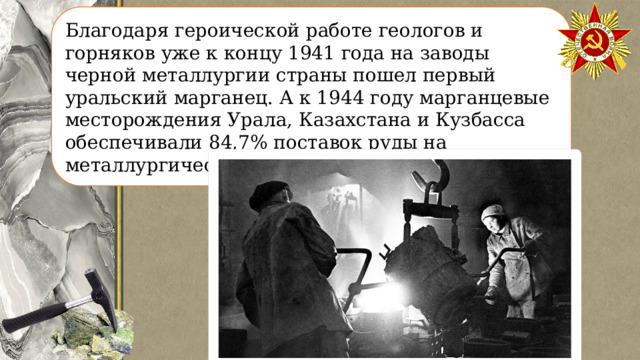 Благодаря героической работе геологов и горняков уже к концу 1941 года на заводы черной металлургии страны пошел первый уральский марганец. А к 1944 году марганцевые месторождения Урала, Казахстана и Кузбасса обеспечивали 84,7% поставок руды на металлургические предприятия страны. 