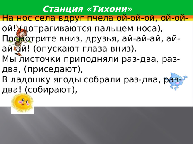 Станция «Тихони» На нос села вдруг пчела ой-ой-ой, ой-ой-ой! (дотрагиваются пальцем носа), Посмотрите вниз, друзья, ай-ай-ай, ай-ай-ай! (опускают глаза вниз). Мы листочки приподняли раз-два, раз-два, (приседают), В ладошку ягоды собрали раз-два, раз-два! (собирают), 