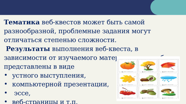 Тематика веб-квестов может быть самой разнообразной, проблемные задания могут отличаться степенью сложности.  Результаты выполнения веб-квеста, в зависимости от изучаемого материала, могут быть представлены в виде устного выступления, компьютерной презентации,  эссе, веб-страницы и т.п.  