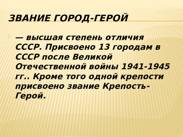 Звание Город-Герой — высшая степень отличия СССР. Присвоено 13 городам в СССР после Великой Отечественной войны 1941-1945 гг.. Кроме того одной крепости присвоено звание Крепость-Герой. 