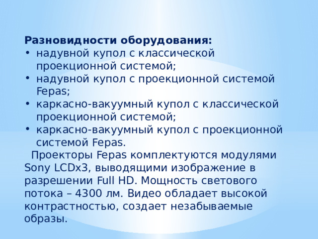 Разновидности оборудования: надувной купол с классической проекционной системой; надувной купол с проекционной системой Fepas; каркасно-вакуумный купол с классической проекционной системой; каркасно-вакуумный купол с проекционной системой Fepas.  Проекторы Fepas комплектуются модулями Sony LCDx3, выводящими изображение в разрешении Full HD. Мощность светового потока – 4300 лм. Видео обладает высокой контрастностью, создает незабываемые образы. 