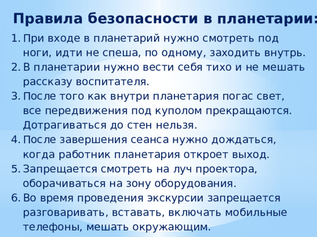 Правила безопасности в планетарии: При входе в планетарий нужно смотреть под ноги, идти не спеша, по одному, заходить внутрь. В планетарии нужно вести себя тихо и не мешать рассказу воспитателя. После того как внутри планетария погас свет, все передвижения под куполом прекращаются. Дотрагиваться до стен нельзя. После завершения сеанса нужно дождаться, когда работник планетария откроет выход. Запрещается смотреть на луч проектора, оборачиваться на зону оборудования. Во время проведения экскурсии запрещается разговаривать, вставать, включать мобильные телефоны, мешать окружающим. 