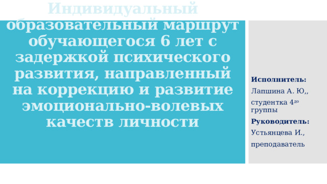 Индивидуальный образовательный маршрут обучающегося 6 лет с задержкой психического развития, направленный на коррекцию и развитие эмоционально-волевых качеств личности Исполнитель: Лапшина А. Ю,, студентка 4 до группы Руководитель: Устьянцева И., преподаватель 