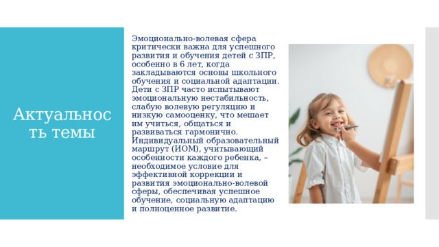 Эмоционально-волевая сфера критически важна для успешного развития и обучения детей с ЗПР, особенно в 6 лет, когда закладываются основы школьного обучения и социальной адаптации. Дети с ЗПР часто испытывают эмоциональную нестабильность, слабую волевую регуляцию и низкую самооценку, что мешает им учиться, общаться и развиваться гармонично. Индивидуальный образовательный маршрут (ИОМ), учитывающий особенности каждого ребенка, – необходимое условие для эффективной коррекции и развития эмоционально-волевой сферы, обеспечивая успешное обучение, социальную адаптацию и полноценное развитие. Актуальность темы 