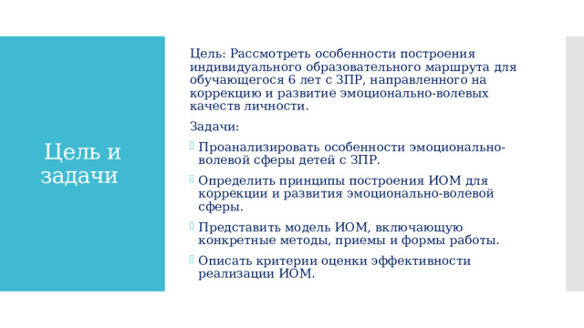 Цель: Рассмотреть особенности построения индивидуального образовательного маршрута для обучающегося 6 лет с ЗПР, направленного на коррекцию и развитие эмоционально-волевых качеств личности. Задачи: Проанализировать особенности эмоционально-волевой сферы детей с ЗПР. Определить принципы построения ИОМ для коррекции и развития эмоционально-волевой сферы. Представить модель ИОМ, включающую конкретные методы, приемы и формы работы. Описать критерии оценки эффективности реализации ИОМ. Цель и задачи 