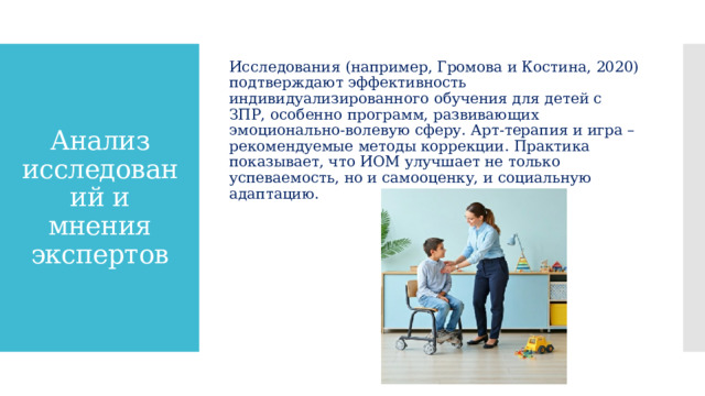 Исследования (например, Громова и Костина, 2020) подтверждают эффективность индивидуализированного обучения для детей с ЗПР, особенно программ, развивающих эмоционально-волевую сферу. Арт-терапия и игра – рекомендуемые методы коррекции. Практика показывает, что ИОМ улучшает не только успеваемость, но и самооценку, и социальную адаптацию. Анализ исследований и мнения экспертов 