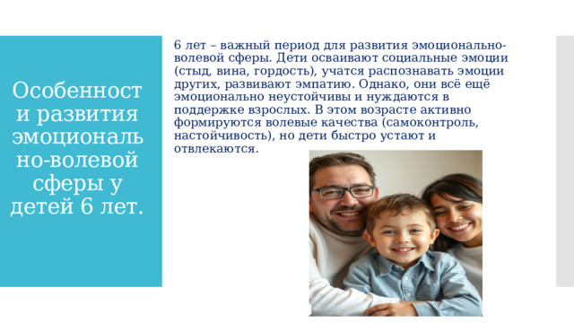 6 лет – важный период для развития эмоционально-волевой сферы. Дети осваивают социальные эмоции (стыд, вина, гордость), учатся распознавать эмоции других, развивают эмпатию. Однако, они всё ещё эмоционально неустойчивы и нуждаются в поддержке взрослых. В этом возрасте активно формируются волевые качества (самоконтроль, настойчивость), но дети быстро устают и отвлекаются. Особенности развития эмоционально-волевой сферы у детей 6 лет.   