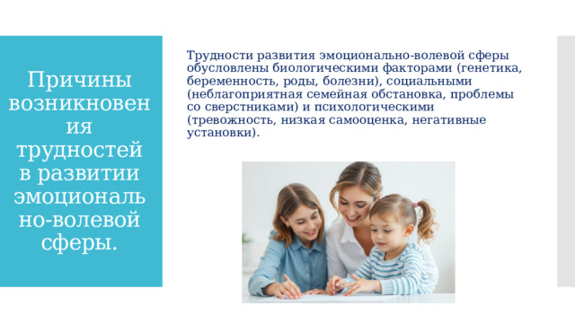 Трудности развития эмоционально-волевой сферы обусловлены биологическими факторами (генетика, беременность, роды, болезни), социальными (неблагоприятная семейная обстановка, проблемы со сверстниками) и психологическими (тревожность, низкая самооценка, негативные установки). Причины возникновения трудностей в развитии эмоционально-волевой сферы. 