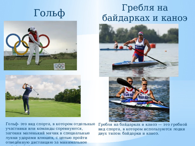 Гребля на байдарках и каноэ Гольф Гольф- это вид спорта, в котором отдельные участники или команды соревнуются, загоняя маленький мячик в специальные лунки ударами клюшек, с целью пройти отведённую дистанцию за минимальное число ударов. Гребля на байдарках и каноэ — это гребной вид спорта, в котором используются лодки двух типов: байдарки и каноэ. 