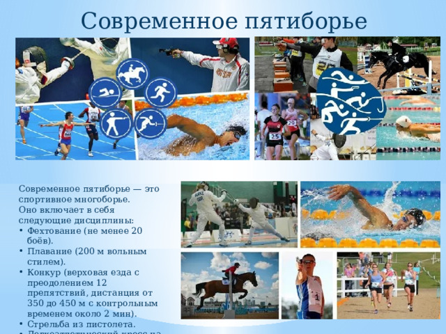 Современное пятиборье Современное пятиборье — это спортивное многоборье. Оно включает в себя следующие дисциплины: Фехтование (не менее 20 боёв). Плавание (200 м вольным стилем). Конкур (верховая езда с преодолением 12 препятствий, дистанция от 350 до 450 м с контрольным временем около 2 мин). Стрельба из пистолета. Легкоатлетический кросс на 3200 м. 