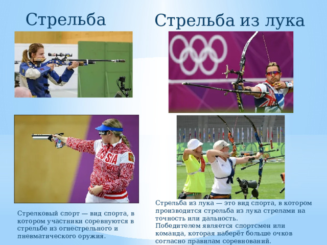 Стрельба Стрельба из лука Стрельба из лука — это вид спорта, в котором производится стрельба из лука стрелами на точность или дальность. Победителем является спортсмен или команда, которая наберёт больше очков согласно правилам соревнований. Стрелковый спорт — вид спорта, в котором участники соревнуются в стрельбе из огнестрельного и пневматического оружия. 
