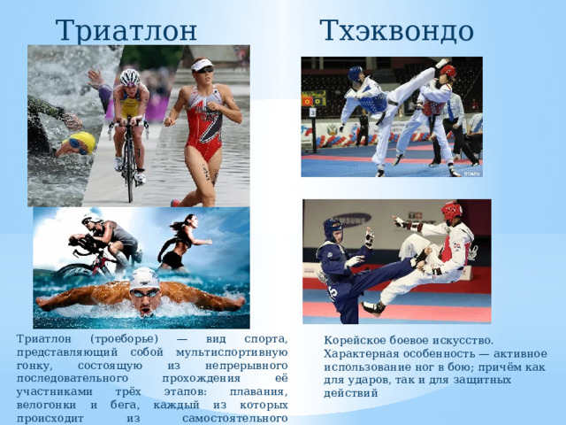Триатлон Тхэквондо Триатлон (троеборье) — вид спорта, представляющий собой мультиспортивную гонку, состоящую из непрерывного последовательного прохождения её участниками трёх этапов: плавания, велогонки и бега, каждый из которых происходит из самостоятельного циклического вида спорта. Корейское боевое искусство. Характерная особенность — активное использование ног в бою; причём как для ударов, так и для защитных действий 