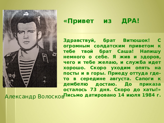 «Привет из ДРА!     Здравствуй, брат Витюшок! С огромным солдатским приветом к тебе твой брат Саша! Напишу немного о себе. Я жив и здоров, чего и тебе желаю, и служба идет хорошо. Скоро уходим опять на посты и в горы. Приеду оттуда где-то в середине августа. Сапоги к дембелю достаю. До приказа осталось 73 дня. Скоро до хаты!»  Письмо датировано 14 июля 1984 г.   Александр Волосков 