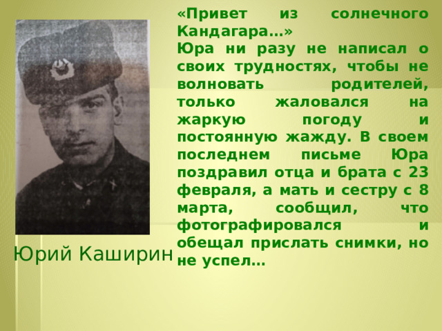 «Привет из солнечного Кандагара…»  Юра ни разу не написал о своих трудностях, чтобы не волновать родителей, только жаловался на жаркую погоду и постоянную жажду. В своем последнем письме Юра поздравил отца и брата с 23 февраля, а мать и сестру с 8 марта, сообщил, что фотографировался и обещал прислать снимки, но не успел… Юрий Каширин  Юрий Каширин 