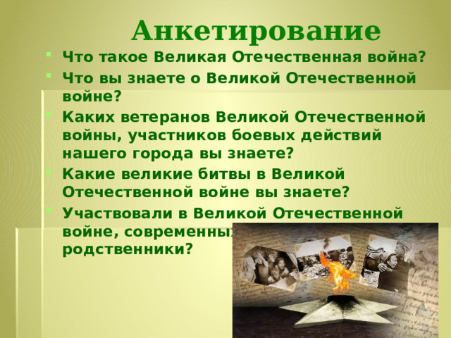 Анкетирование Что такое Великая Отечественная война? Что вы знаете о Великой Отечественной войне? Каких ветеранов Великой Отечественной войны, участников боевых действий нашего города вы знаете? Какие великие битвы в Великой Отечественной войне вы знаете? Участвовали в Великой Отечественной войне, современных войнах ваши родственники? 