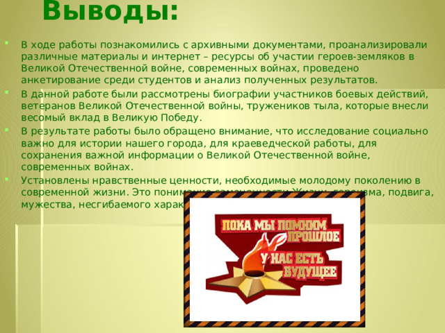 Выводы:   В ходе работы познакомились с архивными документами, проанализировали различные материалы и интернет – ресурсы об участии героев-земляков в Великой Отечественной войне, современных войнах, проведено анкетирование среди студентов и анализ полученных результатов. В данной работе были рассмотрены биографии участников боевых действий, ветеранов Великой Отечественной войны, тружеников тыла, которые внесли весомый вклад в Великую Победу. В результате работы было обращено внимание, что исследование социально важно для истории нашего города, для краеведческой работы, для сохранения важной информации о Великой Отечественной войне, современных войнах. Установлены нравственные ценности, необходимые молодому поколению в современной жизни. Это понимание самоценности Жизни, героизма, подвига, мужества, несгибаемого характера, твердости духа.  