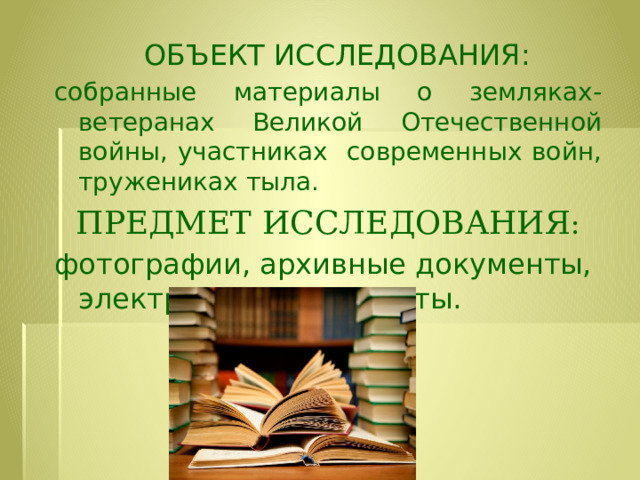  ОБЪЕКТ ИССЛЕДОВАНИЯ:  собранные материалы о земляках-ветеранах Великой Отечественной войны, участниках современных войн, тружениках тыла. ПРЕДМЕТ ИССЛЕДОВАНИЯ : фотографии, архивные документы, электронные документы. 