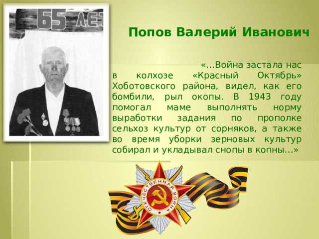  Попов Валерий Иванович   «…Война застала нас в колхозе «Красный Октябрь» Хоботовского района, видел, как его бомбили, рыл окопы. В 1943 году помогал маме выполнять норму выработки задания по прополке сельхоз культур от сорняков, а также во время уборки зерновых культур собирал и укладывал снопы в копны…» медалью «За победу над Германией в Великой Отечественной войне 1941-1945 гг.». 