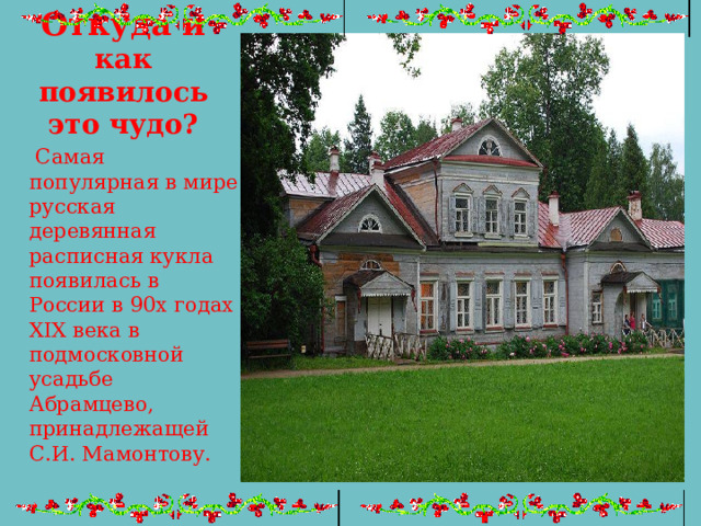 Откуда и как появилось это чудо?  Самая популярная в мире русская деревянная расписная кукла появилась в России в 90х годах XIX века в подмосковной усадьбе Абрамцево, принадлежащей С.И. Мамонтову. 
