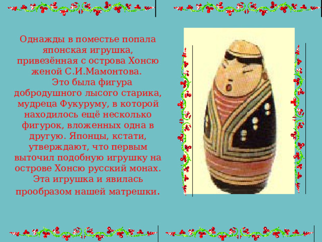 Однажды в поместье попала японская игрушка, привезённая с острова Хонсю женой С.И.Мамонтова.  Это была фигура добродушного лысого старика, мудреца Фукуруму, в которой находилось ещё несколько фигурок, вложенных одна в другую. Японцы, кстати, утверждают, что первым выточил подобную игрушку на острове Хонсю русский монах. Эта игрушка и явилась прообразом нашей матрешки . 