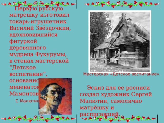  Первую русскую матрешку изготовил токарь-игрушечник Василий Звёздочкин, вдохновившийся фигуркой деревянного мудреца Фукурумы, в стенах мастерской “Детское воспитание”, основанной меценатом Саввой Мамонтовым . Мастерская «Детское воспитание».  Эскиз для ее росписи создал художник Сергей Малютин, самолично матрёшку и расписавший. С.Малютин. 