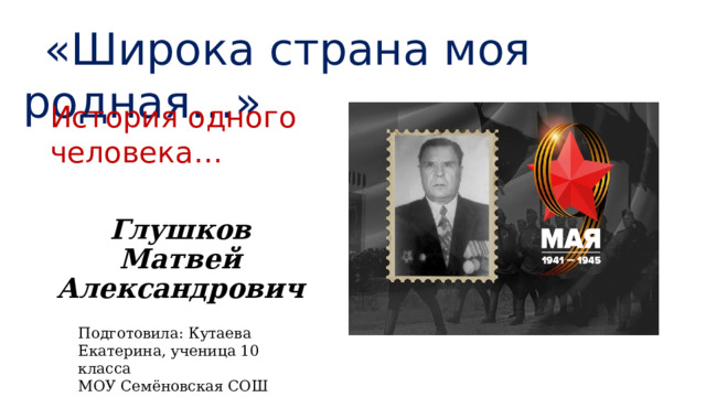 «Широка страна моя родная…» История одного человека…  Глушков  Матвей  Александрович   Подготовила: Кутаева Екатерина, ученица 10 класса МОУ Семёновская СОШ 