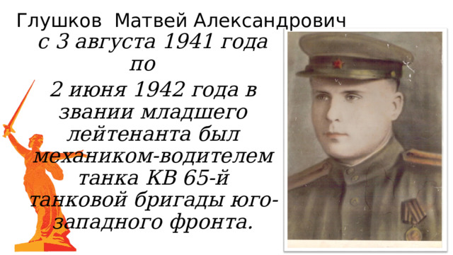 Глушков Матвей Александрович с 3 августа 1941 года по 2 июня 1942 года в звании младшего лейтенанта был механиком-водителем танка КВ 65-й танковой бригады юго-западного фронта. 