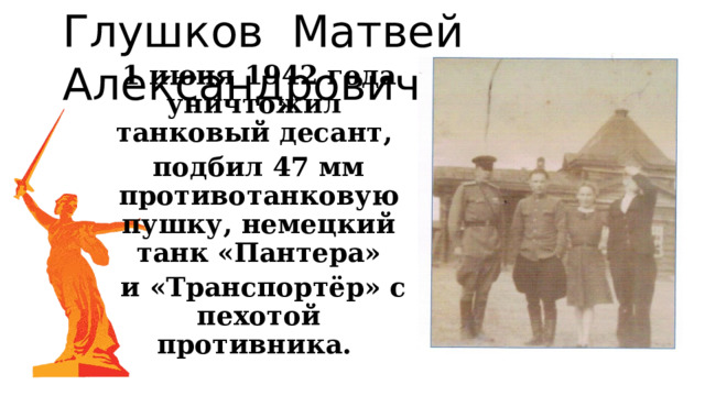 Глушков Матвей Александрович 1 июня 1942 года уничтожил танковый десант, подбил 47 мм противотанковую пушку, немецкий танк «Пантера»  и «Транспортёр» с пехотой противника. 