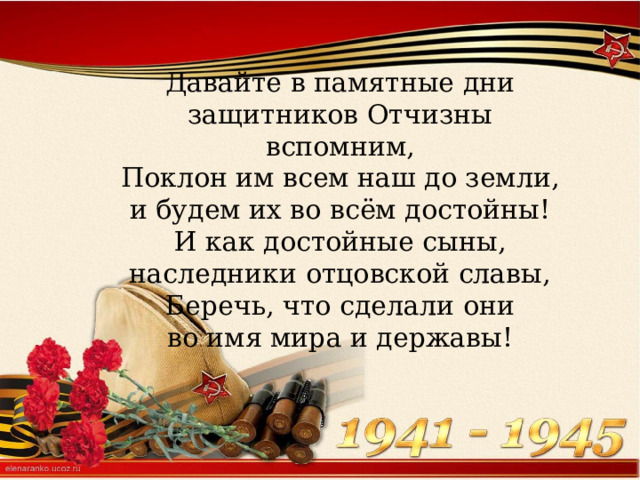 Давайте в памятные дни  защитников Отчизны вспомним,  Поклон им всем наш до земли,  и будем их во всём достойны!  И как достойные сыны,  наследники отцовской славы,  Беречь, что сделали они  во имя мира и державы! 
