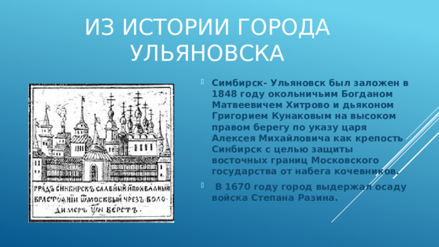 Симбирск- Ульяновск был заложен в 1848 году окольничьим Богданом Матвеевичем Хитрово и дьяконом Григорием Кунаковым на высоком правом берегу по указу царя Алексея Михайловича как крепость Синбирск с целью защиты восточных границ Московского государства от набега кочевников.  В 1670 году город выдержал осаду войска Степана Разина. Из истории города Ульяновска     