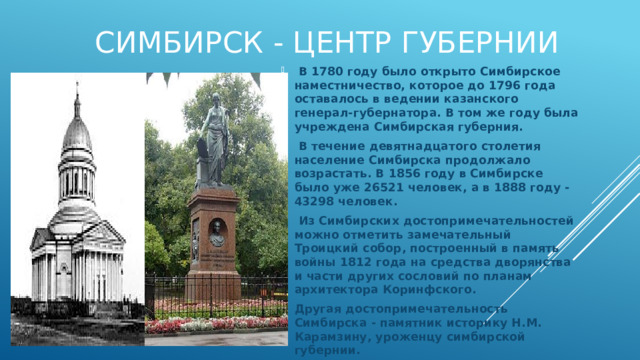  Симбирск - центр губернии  В 1780 году было открыто Симбирское наместничество, которое до 1796 года оставалось в ведении казанского генерал-губернатора. В том же году была учреждена Симбирская губерния.  В течение девятнадцатого столетия население Симбирска продолжало возрастать. В 1856 году в Симбирске было уже 26521 человек, а в 1888 году - 43298 человек.  Из Симбирских достопримечательностей можно отметить замечательный Троицкий собор, построенный в память войны 1812 года на средства дворянства и части других сословий по планам архитектора Коринфского. Другая достопримечательность Симбирска - памятник историку Н.М. Карамзину, уроженцу симбирской губернии. 