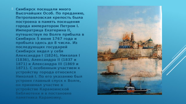 Симбирск посещали много Высочайших Особ. По преданию, Петропавловская крепость была построена в память посещения города императором Петром I. Императрица Екатерина II, путешествуя по Волге прибыла в Симбирск 5 июня 1767 года и пробыла здесь до 8 числа. Из последующих государей Симбирск видел у себя Александра I (1824), Николая I (1836), Александра II (1837 и 1871) и Александра III (1869 и 1871). С особенным участием к устройству города относился Николай I. По его указанию был устроен главный спуск к Волге, он принимал участие в устройстве Карамзинской библиотеки и в постановке памятника Карамзину. 