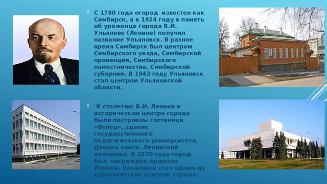 С 1780 года огород известен как Симбирск, а в 1924 году в память об уроженце города В.И. Ульянове (Ленине) получил название Ульяновск. В разное время Симбирск был центром Симбирского уезда, Симбирской провинции, Симбирского наместничества, Симбирской губернии. В 1943 году Ульяновск стал центром Ульяновской области.   К столетию В.И. Ленина в историческом центре города были построены гостиница «Венец», здание государственного педагогического университета, Дворец книги, Ленинский мемориал. В 1970 году город был награжден орденом Ленина. Ульяновск стал одним из туристических центров страны.  