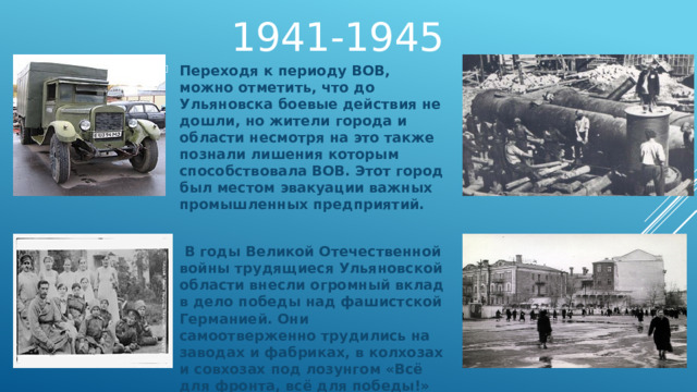 1941-1945 Переходя к периоду ВОВ, можно отметить, что до Ульяновска боевые действия не дошли, но жители города и области несмотря на это также познали лишения которым способствовала ВОВ. Этот город был местом эвакуации важных промышленных предприятий.   В годы Великой Отечественной войны трудящиеся Ульяновской области внесли огромный вклад в дело победы над фашистской Германией. Они самоотверженно трудились на заводах и фабриках, в колхозах и совхозах под лозунгом «Всё для фронта, всё для победы!» 