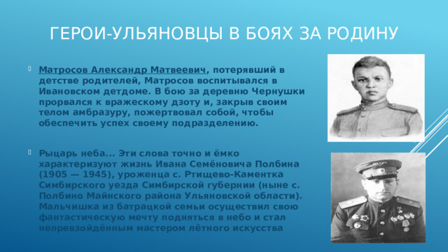 Герои-ульяновцы в боях за Родину Матросов Александр Матвеевич , потерявший в детстве родителей, Матросов воспитывался в Ивановском детдоме. В бою за деревню Чернушки прорвался к вражескому дзоту и, закрыв своим телом амбразуру, пожертвовал собой, чтобы обеспечить успех своему подразделению.  Рыцарь неба... Эти слова точно и ёмко характеризуют жизнь Ивана Семёновича Полбина (1905 — 1945), уроженца с. Ртищево-Каментка Симбирского уезда Симбирской губернии (ныне с. Полбино Майнского района Ульяновской области). Мальчишка из батрацкой семьи осуществил свою фантастическую мечту подняться в небо и стал непревзойдённым мастером лётного искусства 