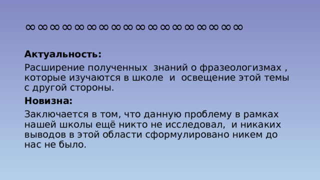 ∞∞∞∞∞∞∞∞∞∞∞∞∞∞∞∞∞∞ Актуальность: Расширение полученных знаний о фразеологизмах , которые изучаются в школе и освещение этой темы с другой стороны. Новизна: Заключается в том, что данную проблему в рамках нашей школы ещё никто не исследовал, и никаких выводов в этой области сформулировано никем до нас не было. 