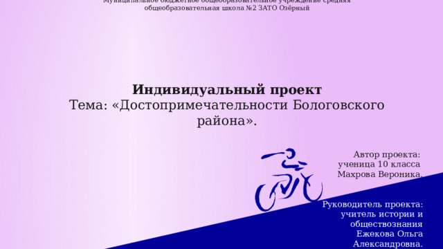    Муниципальное бюджетное общеобразовательное учреждение средняя общеобразовательная школа №2 ЗАТО Озёрный          Индивидуальный проект  Тема: «Достопримечательности Бологовского района».                  Автор проекта:  ученица 10 класса  Махрова Вероника.    Руководитель проекта:  учитель истории и обществознания  Ежекова Ольга Александровна.   