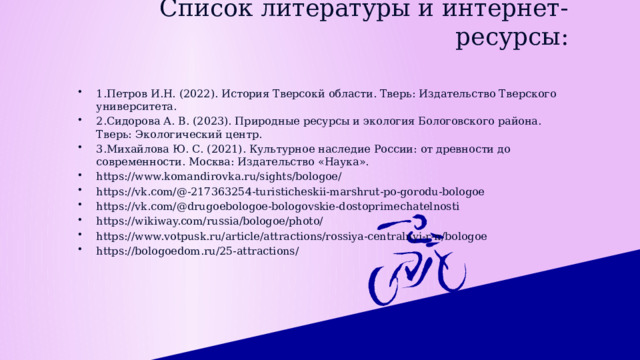 Список литературы и интернет-ресурсы: 1.Петров И.Н. (2022). История Тверсокй области. Тверь: Издательство Тверского университета. 2.Сидорова А. В. (2023). Природные ресурсы и экология Бологовского района. Тверь: Экологический центр. 3.Михайлова Ю. С. (2021). Культурное наследие России: от древности до современности. Москва: Издательство «Наука». https://www.komandirovka.ru/sights/bologoe/ https://vk.com/@-217363254-turisticheskii-marshrut-po-gorodu-bologoe https://vk.com/@drugoebologoe-bologovskie-dostoprimechatelnosti https://wikiway.com/russia/bologoe/photo/ https://www.votpusk.ru/article/attractions/rossiya-centralnyi-r-n/bologoe https://bologoedom.ru/25-attractions/ 