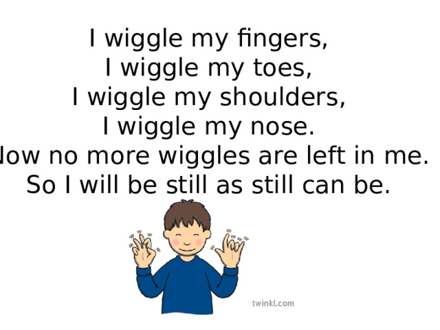 I wiggle my fingers, I wiggle my toes, I wiggle my shoulders, I wiggle my nose. Now no more wiggles are left in me. So I will be still as still can be. 