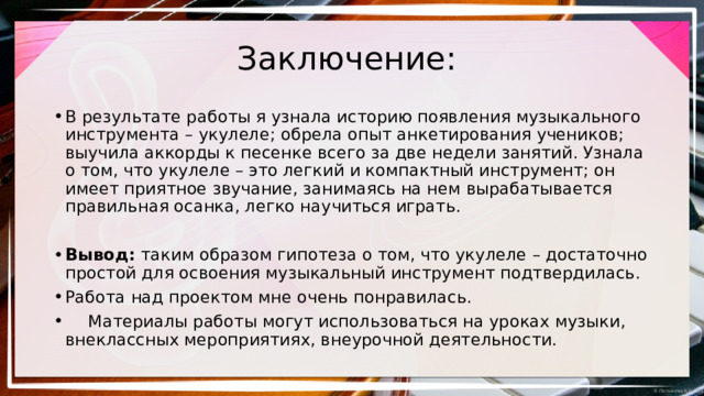 Заключение: В результате работы я узнала историю появления музыкального инструмента – укулеле; обрела опыт анкетирования учеников; выучила аккорды к песенке всего за две недели занятий. Узнала о том, что укулеле – это легкий и компактный инструмент; он имеет приятное звучание, занимаясь на нем вырабатывается правильная осанка, легко научиться играть. Вывод: таким образом гипотеза о том, что укулеле – достаточно простой для освоения музыкальный инструмент подтвердилась. Работа над проектом мне очень понравилась.   Материалы работы могут использоваться на уроках музыки, внеклассных мероприятиях, внеурочной деятельности. 