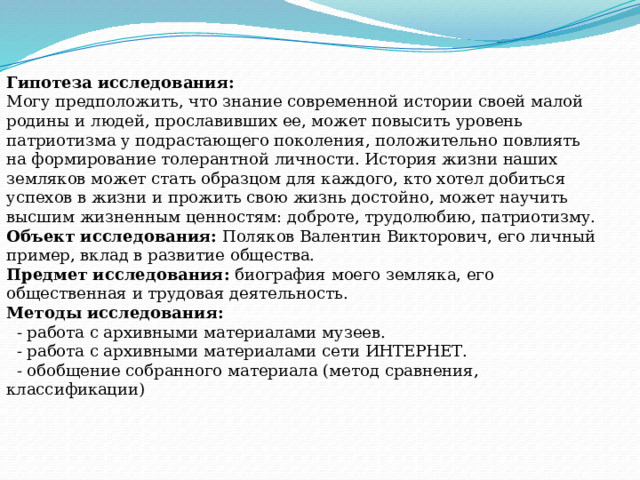 Гипотеза исследования: Могу предположить, что знание современной истории своей малой родины и людей, прославивших ее, может повысить уровень патриотизма у подрастающего поколения, положительно повлиять на формирование толерантной личности. История жизни наших земляков может стать образцом для каждого, кто хотел добиться успехов в жизни и прожить свою жизнь достойно, может научить высшим жизненным ценностям: доброте, трудолюбию, патриотизму. Объект исследования:  Поляков Валентин Викторович, его личный пример, вклад в развитие общества. Предмет исследования:  биография моего земляка, его общественная и трудовая деятельность. Методы исследования:  - работа с архивными материалами музеев.   - работа с архивными материалами сети ИНТЕРНЕТ.  - обобщение собранного материала (метод сравнения, классификации) 