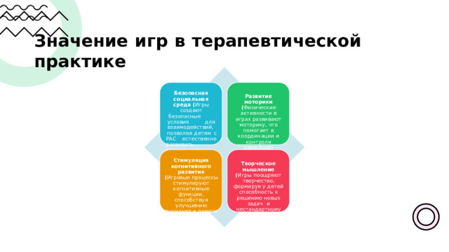 Значение  игр  в  терапевтической  практике Безопасная социальная среда ( Игры  создают безопасные  условия для  взаимодействий , позволяя  детям  с  РАС естественно  развивать социальные  навыки ) Развитие моторики ( Физические активности  в  играх развивают  моторику , что  помогает  в координации  и контроля  движений ) Стимуляция когнитивного  развития ( Игровые  процессы стимулируют когнитивные  функции , способствуя  улучшению внимания  и  памяти  у детей ) Творческое  мышление ( Игры  поощряют творчество ,  формируя  у детей  способность  к решению  новых  задач  и  нестандартному мышлению ) 