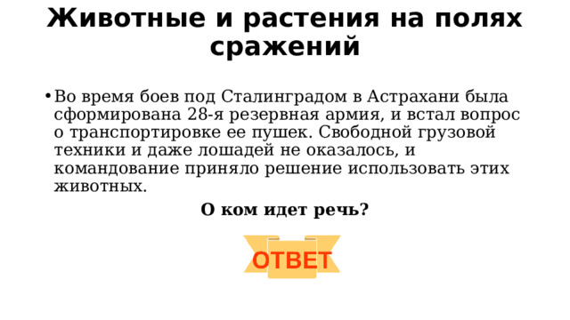 Животные и растения на полях сражений   Во время боев под Сталинградом в Астрахани была сформирована 28-я резервная армия, и встал вопрос о транспортировке ее пушек. Свободной грузовой техники и даже лошадей не оказалось, и командование приняло решение использовать этих животных.  О ком идет речь? 