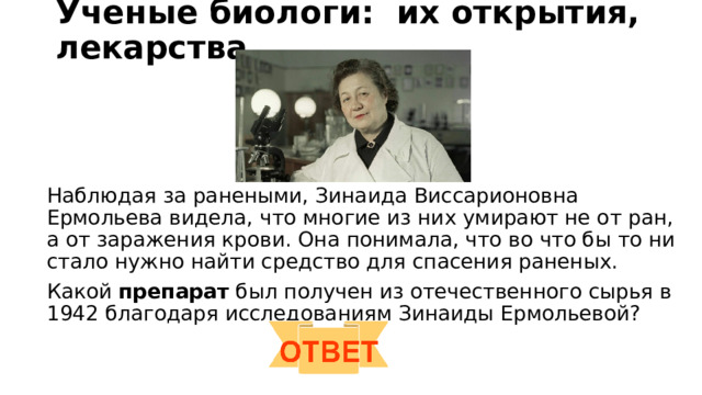 Ученые биологи: их открытия, лекарства   Наблюдая за ранеными, Зинаида Виссарионовна Ермольева видела, что многие из них умирают не от ран, а от заражения крови. Она понимала, что во что бы то ни стало нужно найти средство для спасения раненых. Какой препарат был получен из отечественного сырья в 1942 благодаря исследованиям Зинаиды Ермольевой? 